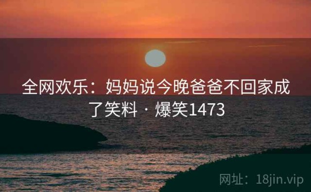 全网欢乐：妈妈说今晚爸爸不回家成了笑料 · 爆笑1473