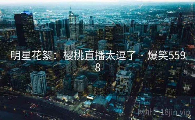 明星花絮：樱桃直播太逗了 · 爆笑5598