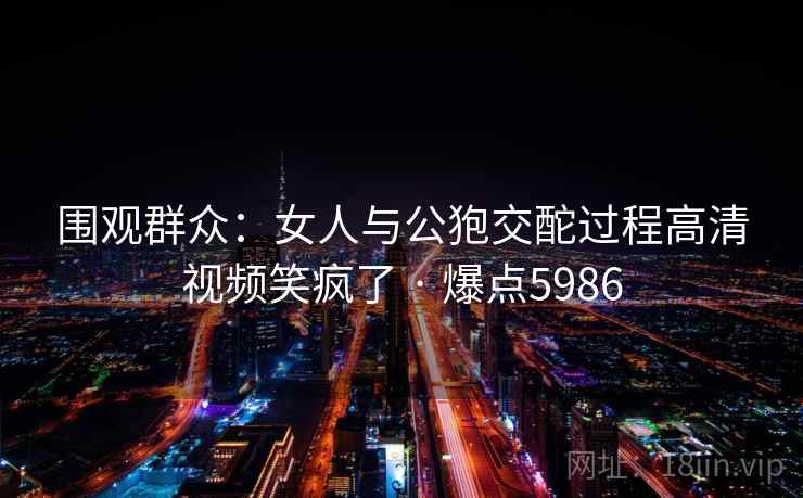 围观群众：女人与公狍交酡过程高清视频笑疯了 · 爆点5986