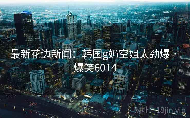 最新花边新闻：韩国g奶空姐太劲爆 · 爆笑6014