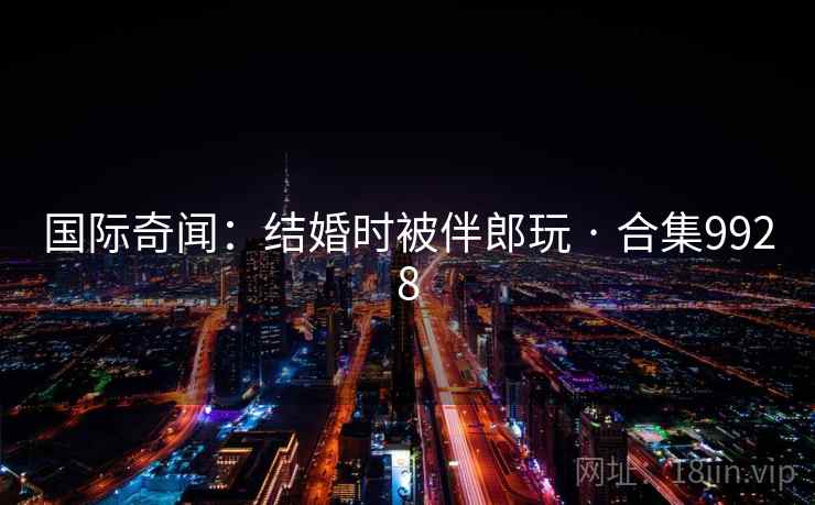 国际奇闻：结婚时被伴郎玩 · 合集9928