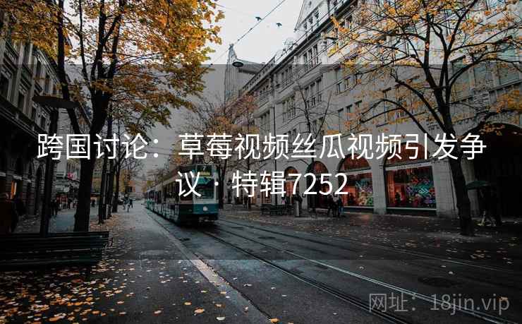 跨国讨论：草莓视频丝瓜视频引发争议 · 特辑7252