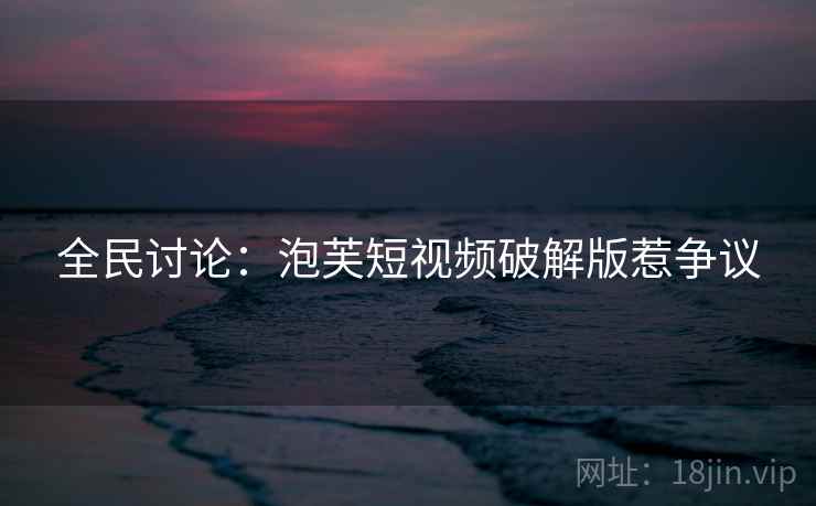 全民讨论：泡芙短视频破解版惹争议