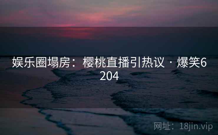 娱乐圈塌房：樱桃直播引热议 · 爆笑6204