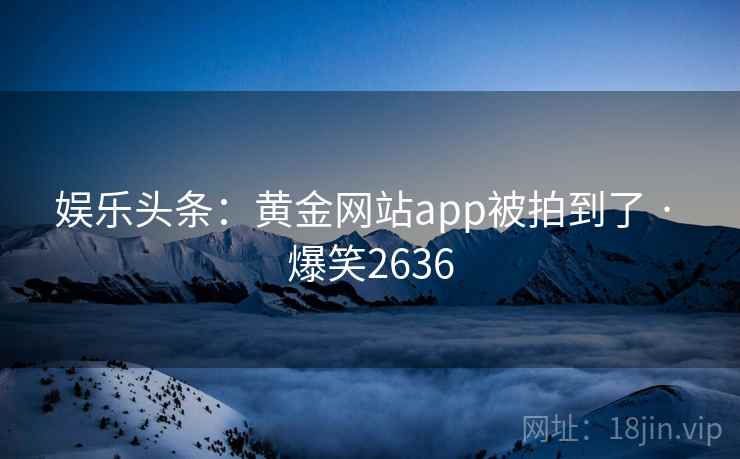 娱乐头条：黄金网站app被拍到了 · 爆笑2636