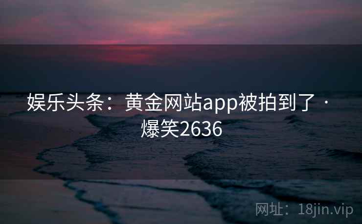 娱乐头条：黄金网站app被拍到了 · 爆笑2636